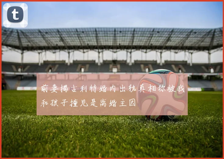 前妻揭古利特婚内出轨真相称被我和孩子撞见是离婚主因