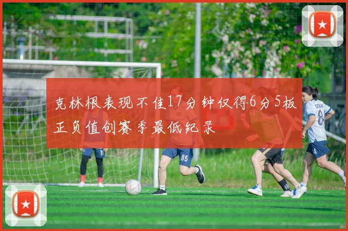 克林根表现不佳17分钟仅得6分5板正负值创赛季最低纪录