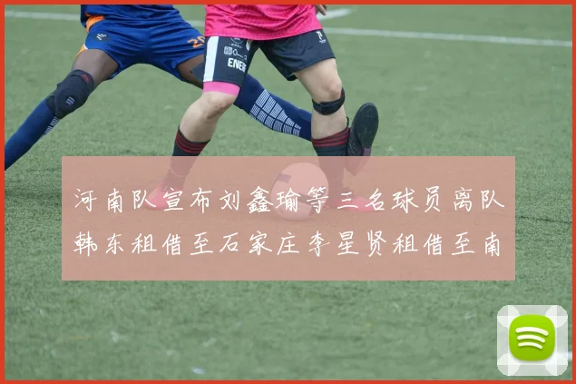 河南队宣布刘鑫瑜等三名球员离队韩东租借至石家庄李星贤租借至南通