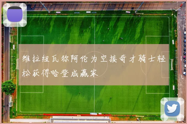 维拉纽瓦称阿伦为空接奇才骑士轻松获得哈登成赢家