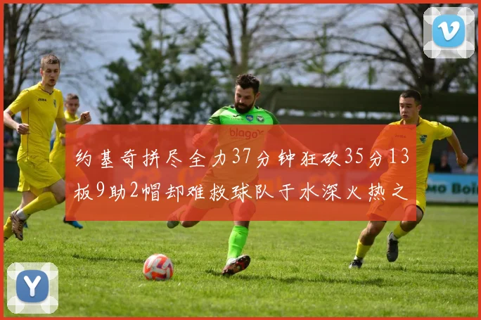 约基奇拼尽全力37分钟狂砍35分13板9助2帽却难救球队于水深火热之中