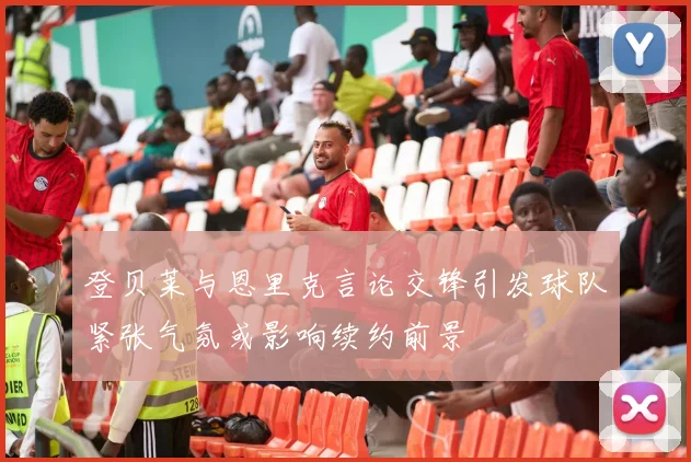 登贝莱与恩里克言论交锋引发球队紧张气氛或影响续约前景