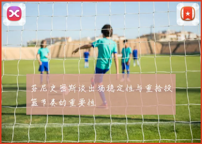 芬尼史密斯谈出场稳定性与重拾投篮节奏的重要性