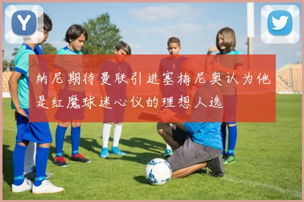 纳尼期待曼联引进塞梅尼奥认为他是红魔球迷心仪的理想人选