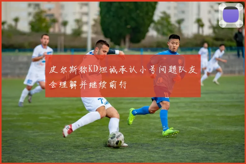 皮尔斯称KD坦诚承认小号问题队友会理解并继续前行