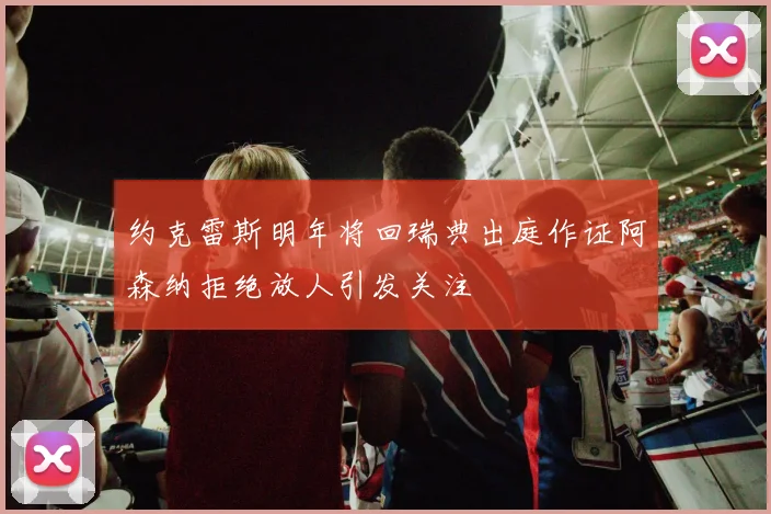 约克雷斯明年将回瑞典出庭作证阿森纳拒绝放人引发关注