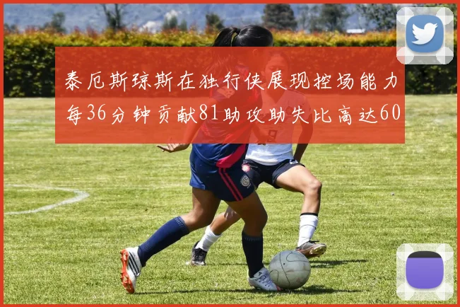 泰厄斯琼斯在独行侠展现控场能力每36分钟贡献81助攻助失比高达60