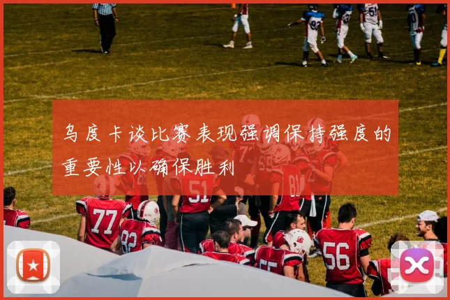 乌度卡谈比赛表现强调保持强度的重要性以确保胜利
