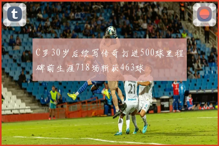 C罗30岁后续写传奇打进500球里程碑前生涯718场斩获463球