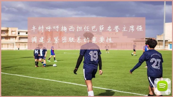 丰特呼吁梅西担任巴萨名誉主席强调建立紧密联系的重要性