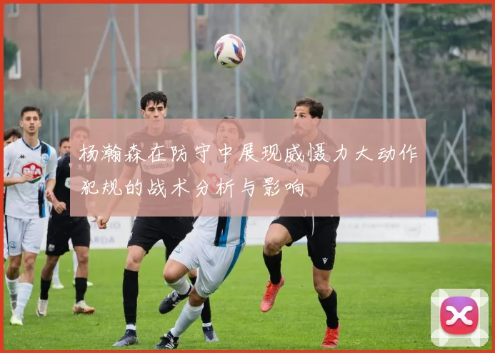 杨瀚森在防守中展现威慑力大动作犯规的战术分析与影响