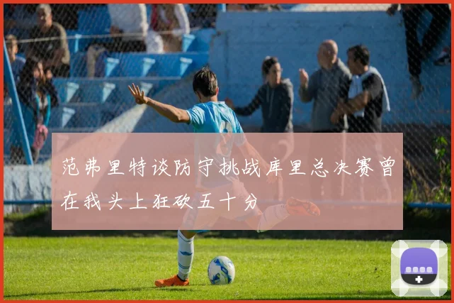 范弗里特谈防守挑战库里总决赛曾在我头上狂砍五十分