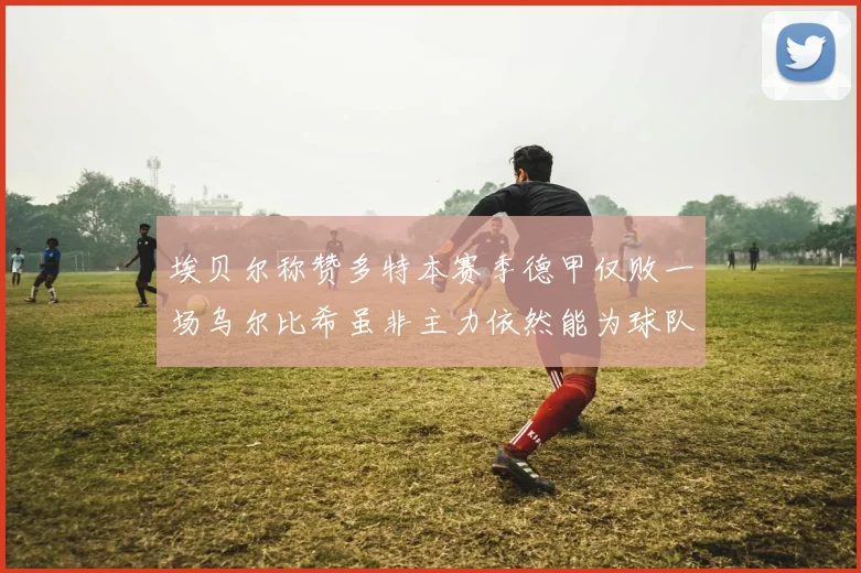 埃贝尔称赞多特本赛季德甲仅败一场乌尔比希虽非主力依然能为球队贡献力量