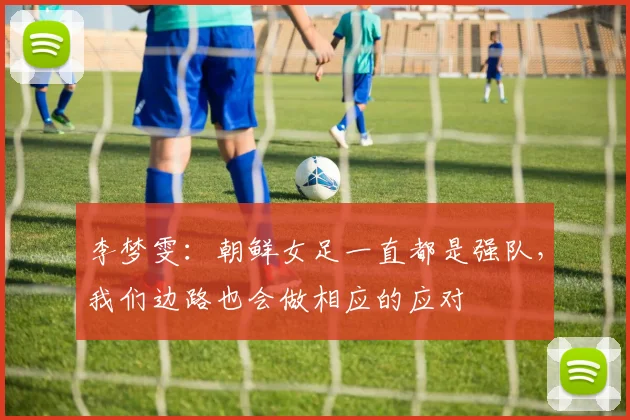 李梦雯：朝鲜女足一直都是强队，我们边路也会做相应的应对