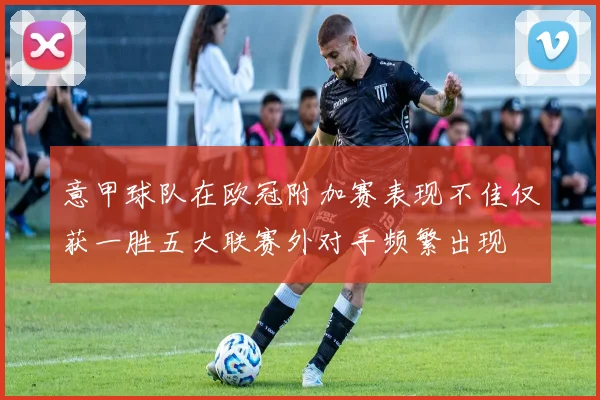 意甲球队在欧冠附加赛表现不佳仅获一胜五大联赛外对手频繁出现