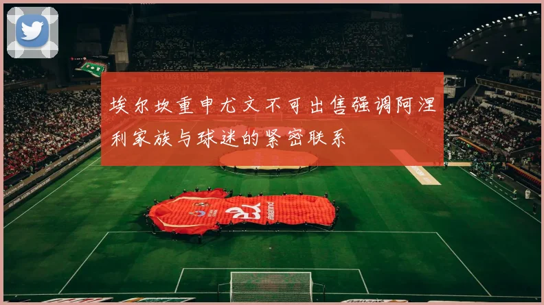 埃尔坎重申尤文不可出售强调阿涅利家族与球迷的紧密联系