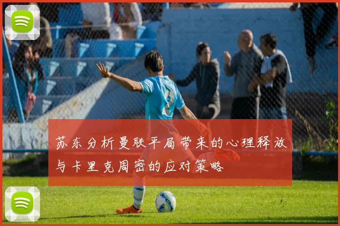 苏东分析曼联平局带来的心理释放与卡里克周密的应对策略