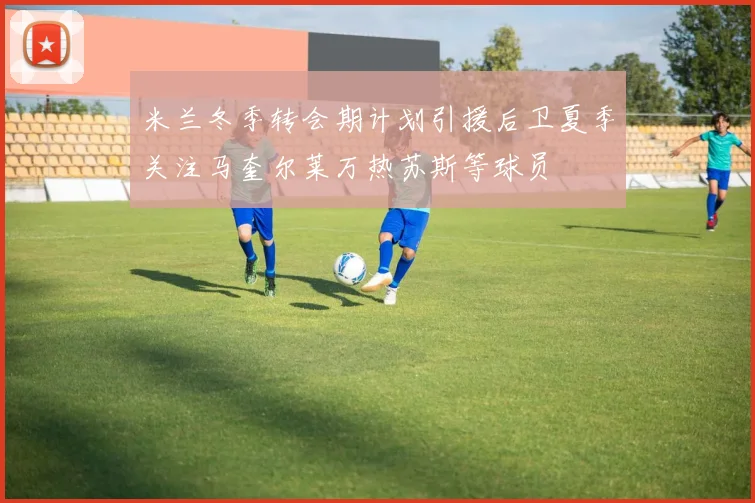 米兰冬季转会期计划引援后卫夏季关注马奎尔莱万热苏斯等球员