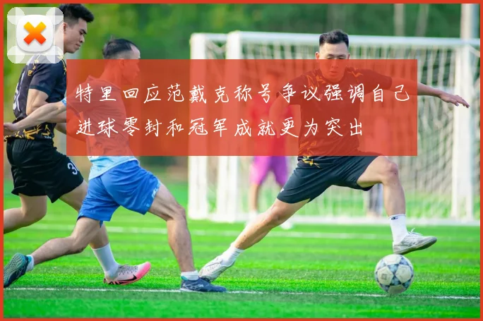特里回应范戴克称号争议强调自己进球零封和冠军成就更为突出