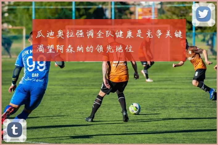 瓜迪奥拉强调全队健康是竞争关键渴望阿森纳的领先地位