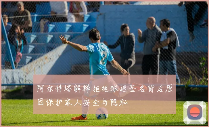 阿尔特塔解释拒绝球迷签名背后原因保护家人安全与隐私