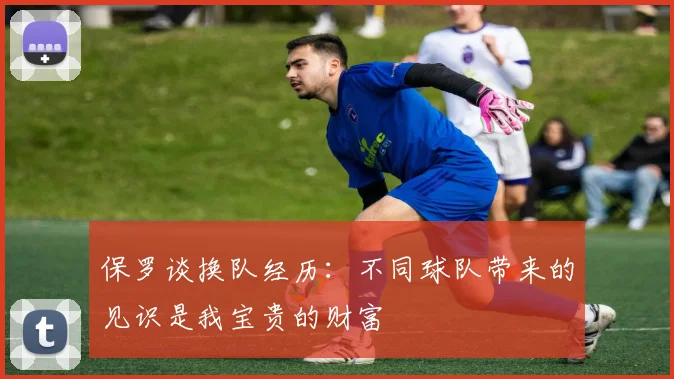 保罗谈换队经历：不同球队带来的见识是我宝贵的财富