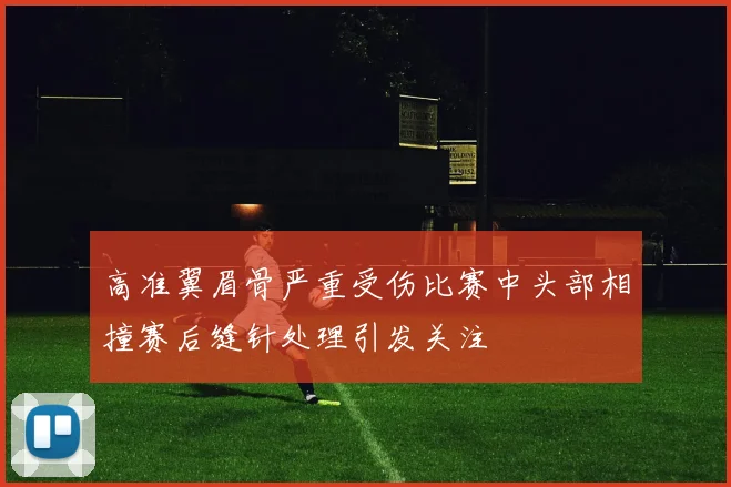 高准翼眉骨严重受伤比赛中头部相撞赛后缝针处理引发关注