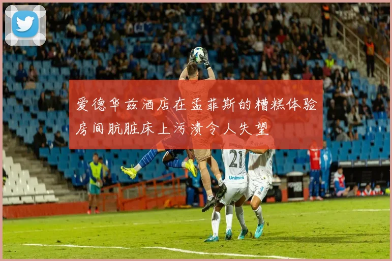 爱德华兹酒店在孟菲斯的糟糕体验房间肮脏床上污渍令人失望