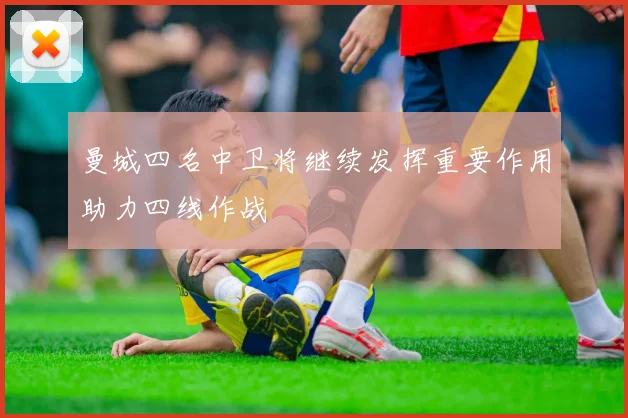 曼城四名中卫将继续发挥重要作用助力四线作战
