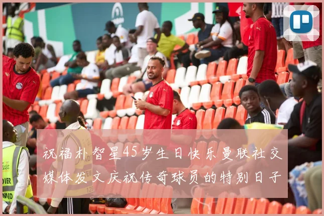 祝福朴智星45岁生日快乐曼联社交媒体发文庆祝传奇球员的特别日子