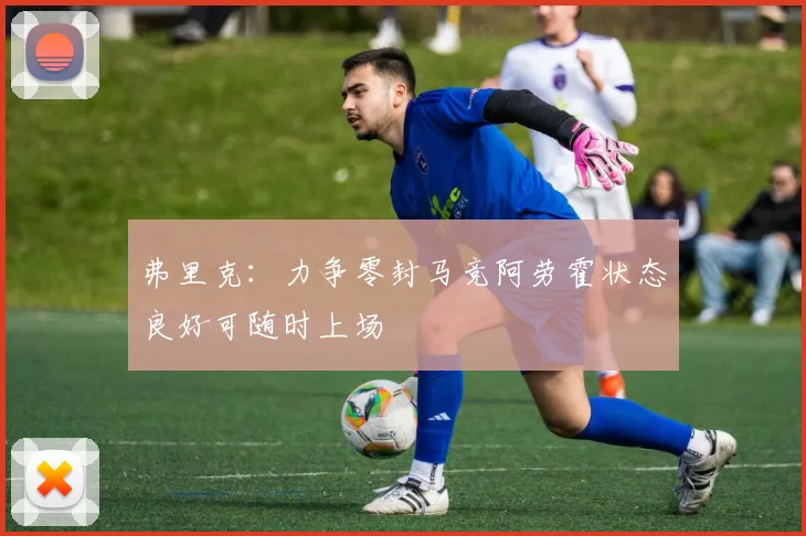 弗里克：力争零封马竞阿劳霍状态良好可随时上场