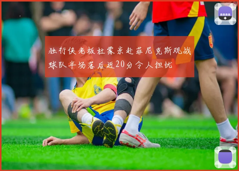 独行侠老板杜蒙亲赴菲尼克斯观战球队半场落后近20分令人担忧