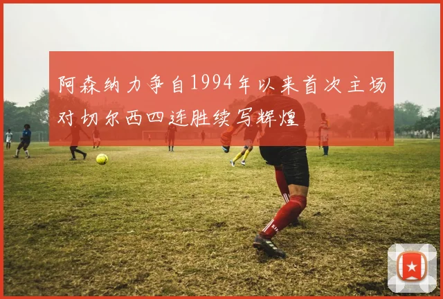 阿森纳力争自1994年以来首次主场对切尔西四连胜续写辉煌