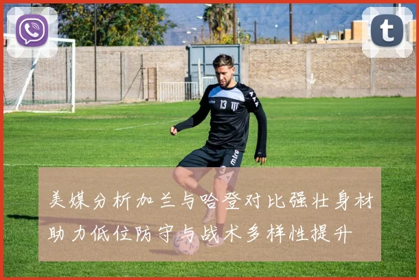 美媒分析加兰与哈登对比强壮身材助力低位防守与战术多样性提升