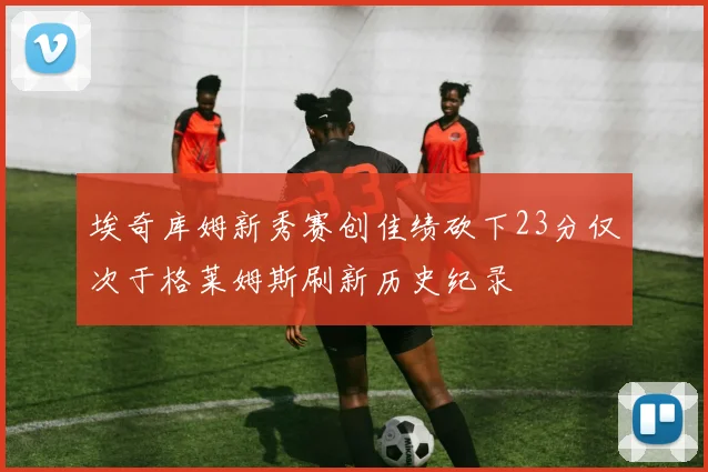 埃奇库姆新秀赛创佳绩砍下23分仅次于格莱姆斯刷新历史纪录