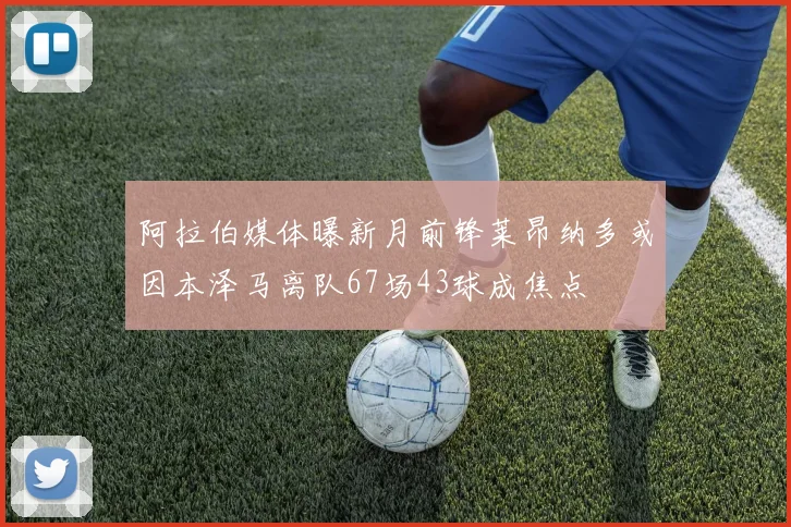 阿拉伯媒体曝新月前锋莱昂纳多或因本泽马离队67场43球成焦点