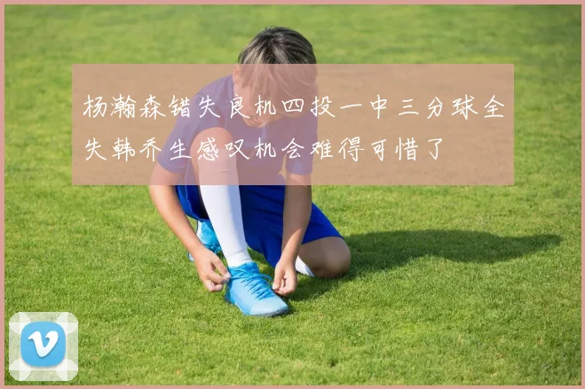 杨瀚森错失良机四投一中三分球全失韩乔生感叹机会难得可惜了
