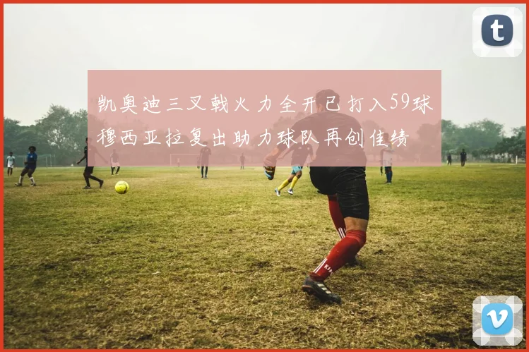 凯奥迪三叉戟火力全开已打入59球穆西亚拉复出助力球队再创佳绩