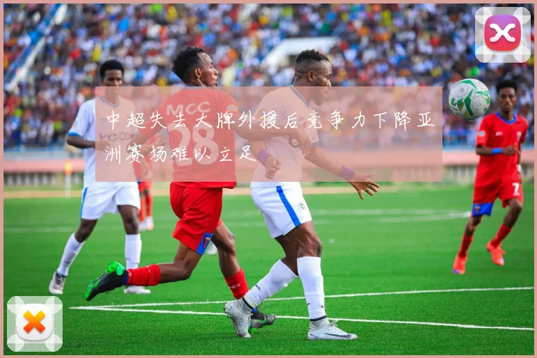 中超失去大牌外援后竞争力下降亚洲赛场难以立足
