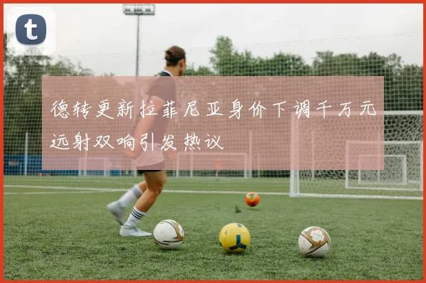 德转更新拉菲尼亚身价下调千万元远射双响引发热议