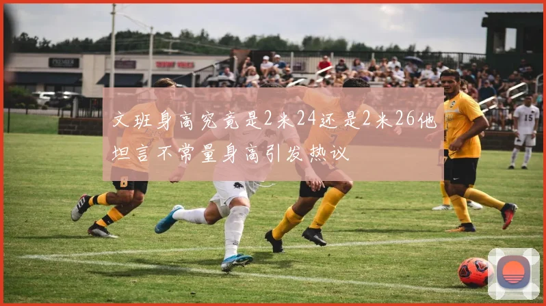 文班身高究竟是2米24还是2米26他坦言不常量身高引发热议