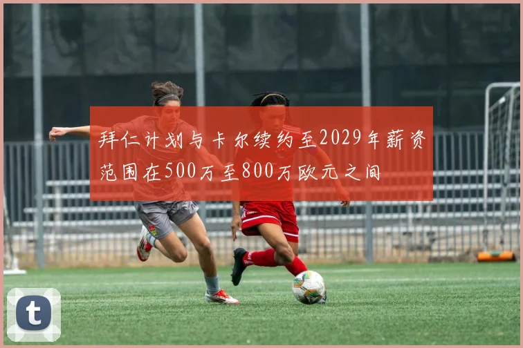 拜仁计划与卡尔续约至2029年薪资范围在500万至800万欧元之间